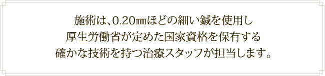 施術は、0.20㎜ほどの細い鍼を使用し厚生労働省が定めた国家資格を保有する確かな技術を持つ治療スタッフが担当します。