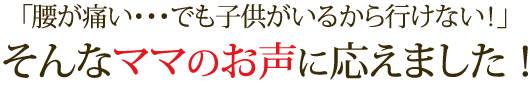 「腰が痛い・・・でも子供がいるから行けない！」そんなママのお声に応えました！