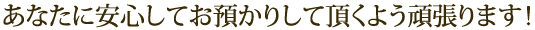 あなたに安心してお預かりして頂くよう頑張ります！
