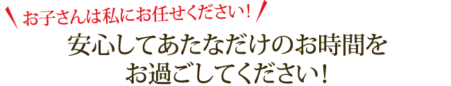 お子さんは私にお任せください！安心してあたなだけのお時間をお過ごしてください！