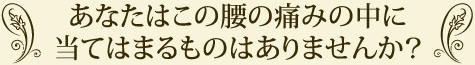 あなたはこの腰の痛みの中に当てはまるものはありませんか？