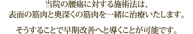 当院の腰痛に対する施術法は、表面の筋肉と奥深くの筋肉を一緒に治療いたします。そうすることで早期改善へと導くことが可能です。