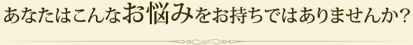 あなたはこんなお悩みをお持ちではありませんか？