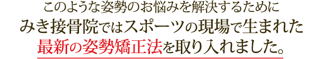 このような姿勢のお悩みを解決するためにみき接骨院ではスポーツの現場で生まれた最新の姿勢矯正法を取り入れました。