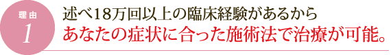 理由1.述べ18万回以上の臨床経験があるからあなたの症状に合った施術法で治療が可能。