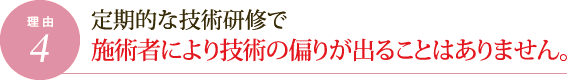 理由4.定期的な技術研修で施術者により技術の偏りが出ることはありません。