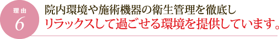 理由6.院内環境や施術機器の衛生管理を徹底しリラックスして過ごせる環境を提供しています。