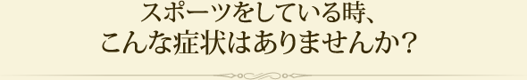 スポーツをしている時、こんな症状はありませんか？