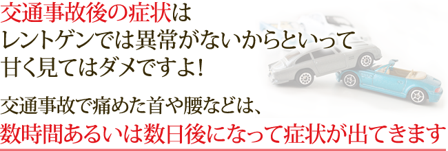 交通事故後の症状はレントゲンでは異常がないからといって甘く見てはダメですよ！交通事故で痛めた首や腰などは、数時間あるいは数日後になって症状が出てきます