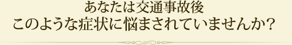 あなたは交通事故後このような症状に悩まされていませんか？