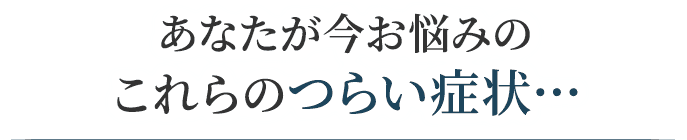 あなたがいまお悩みのつらい症状・・・